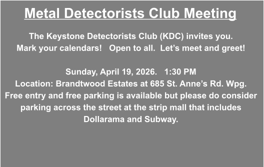 Metal Detectorists Club Meeting The Keystone Detectorists Club (KDC) invites you.     Mark your calendars!   Open to all.  Let’s meet and greet!    Sunday, April 19, 2026.   1:30 PM Location: Brandtwood Estates at 685 St. Anne’s Rd. Wpg. Free entry and free parking is available but please do consider parking across the street at the strip mall that includes Dollarama and Subway.